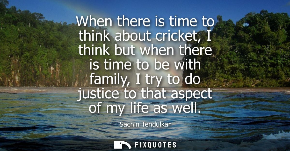 When there is time to think about cricket, I think but when there is time to be with family, I try to do justice to that