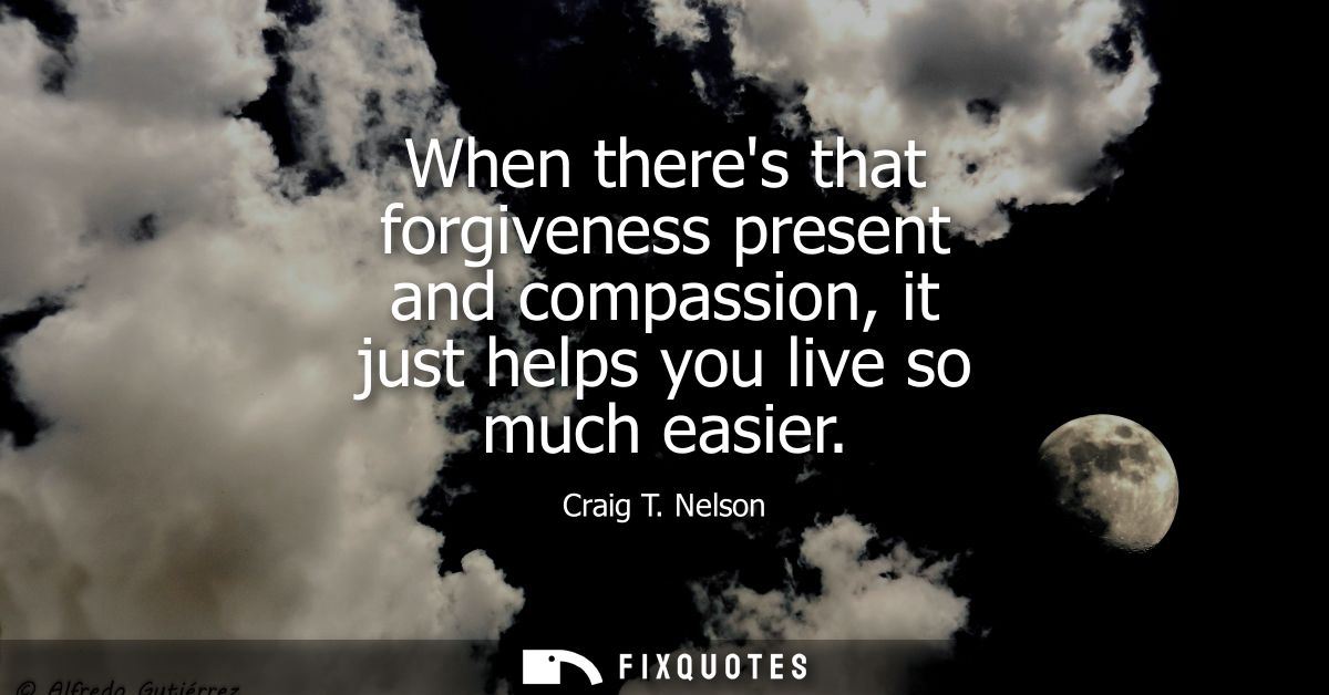 When theres that forgiveness present and compassion, it just helps you live so much easier