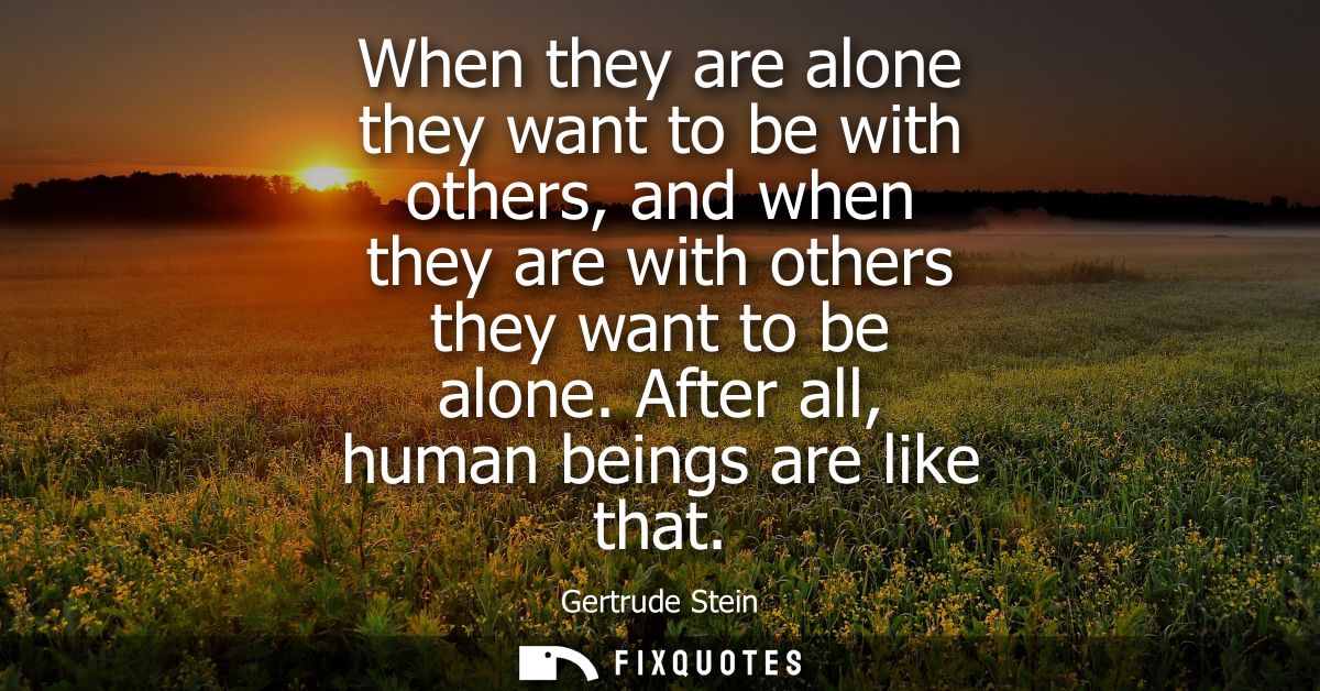 When they are alone they want to be with others, and when they are with others they want to be alone. After all, human b