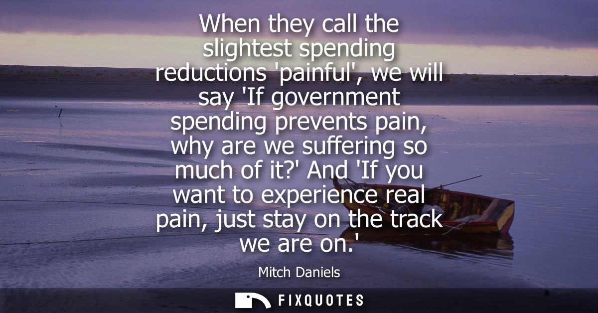 When they call the slightest spending reductions painful, we will say If government spending prevents pain, why are we s