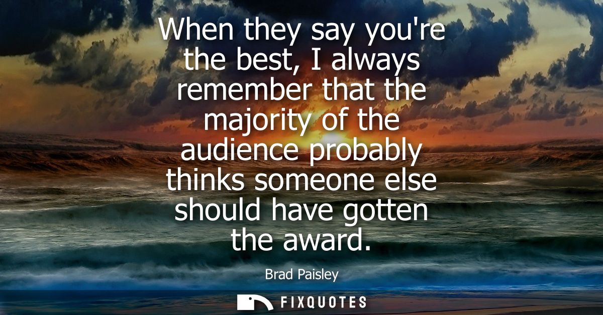 When they say youre the best, I always remember that the majority of the audience probably thinks someone else should ha