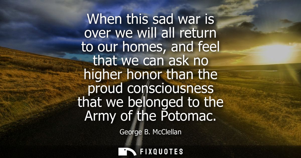 When this sad war is over we will all return to our homes, and feel that we can ask no higher honor than the proud consc