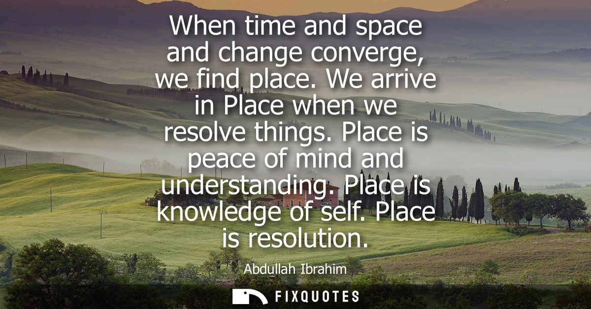 When time and space and change converge, we find place. We arrive in Place when we resolve things. Place is peace of min
