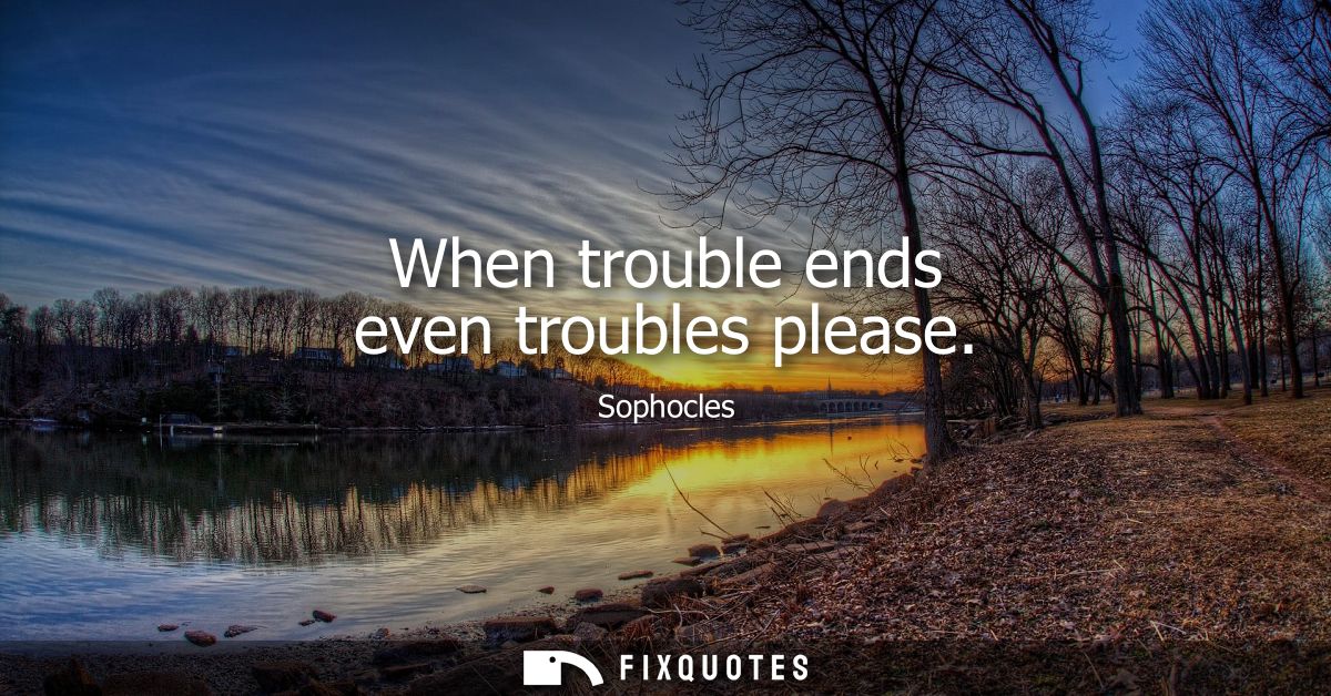 When trouble ends even troubles please - Sophocles