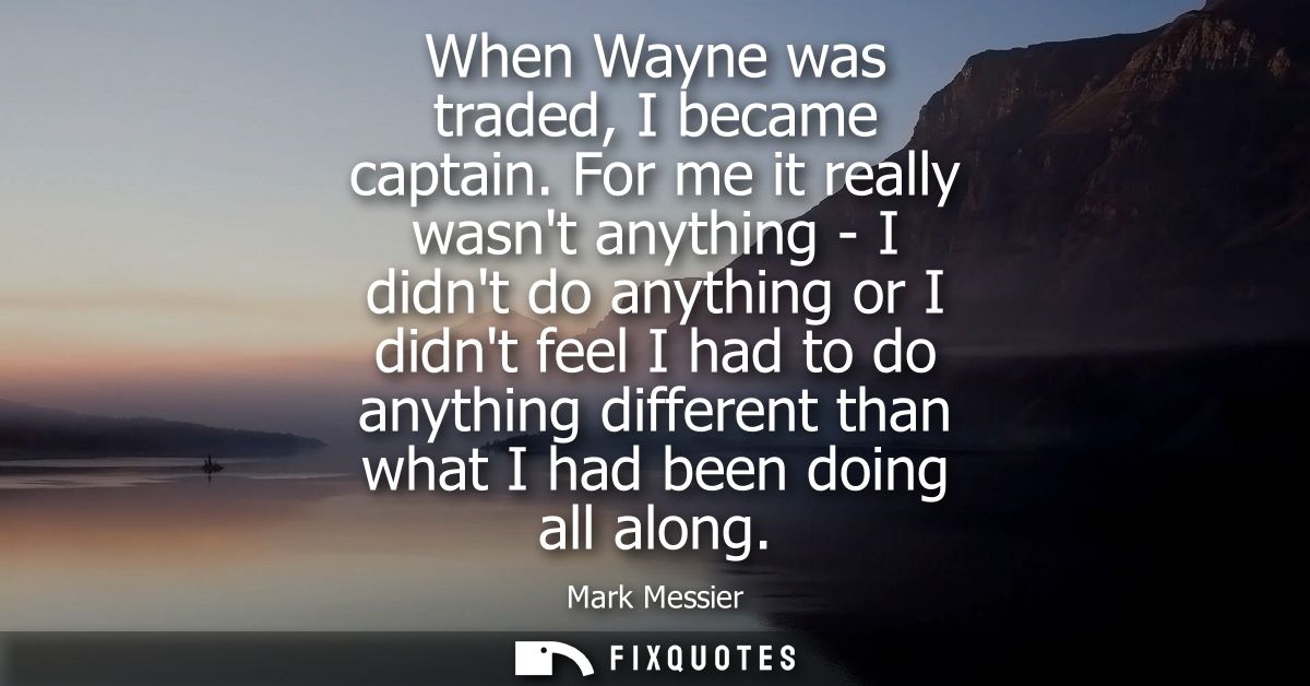 When Wayne was traded, I became captain. For me it really wasnt anything - I didnt do anything or I didnt feel I had to 