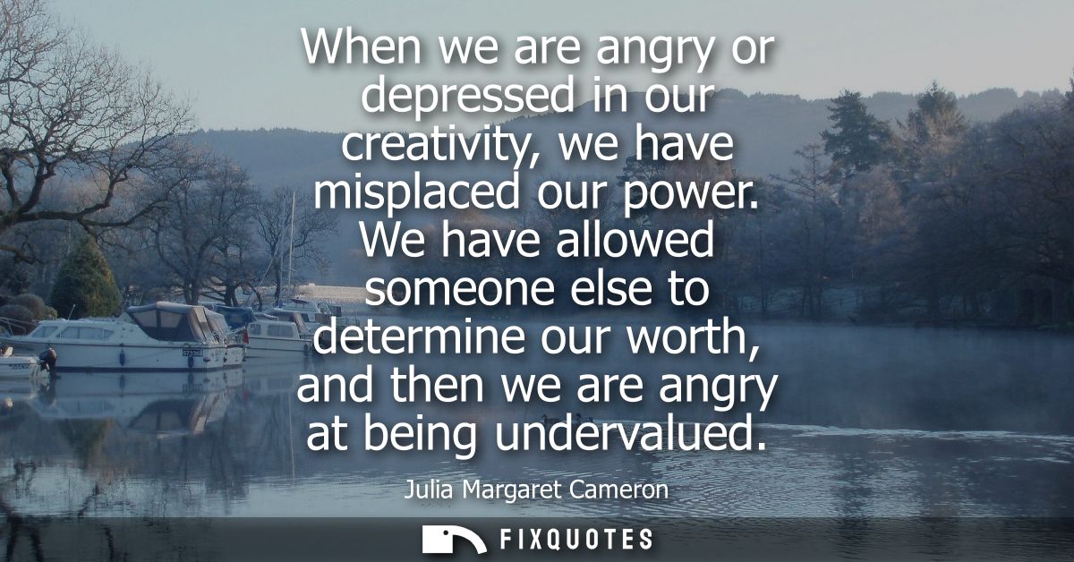 When we are angry or depressed in our creativity, we have misplaced our power. We have allowed someone else to determine