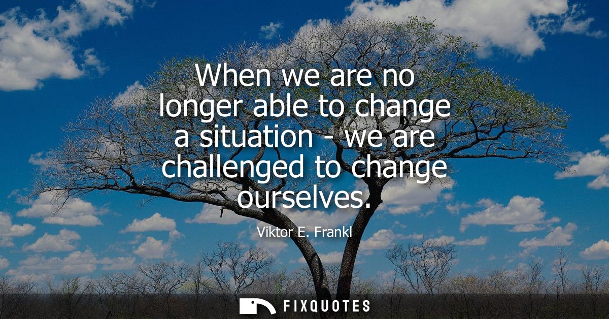 When we are no longer able to change a situation - we are challenged to change ourselves