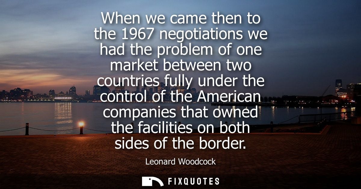 When we came then to the 1967 negotiations we had the problem of one market between two countries fully under the contro