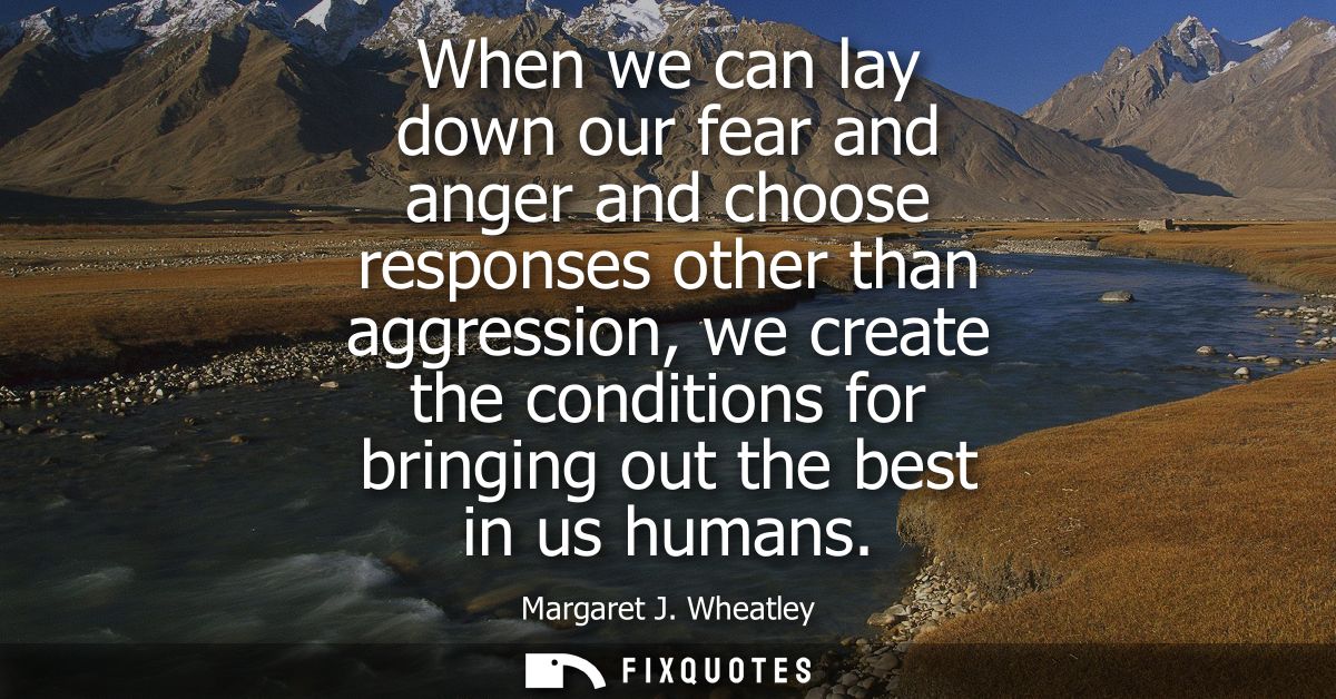 When we can lay down our fear and anger and choose responses other than aggression, we create the conditions for bringin