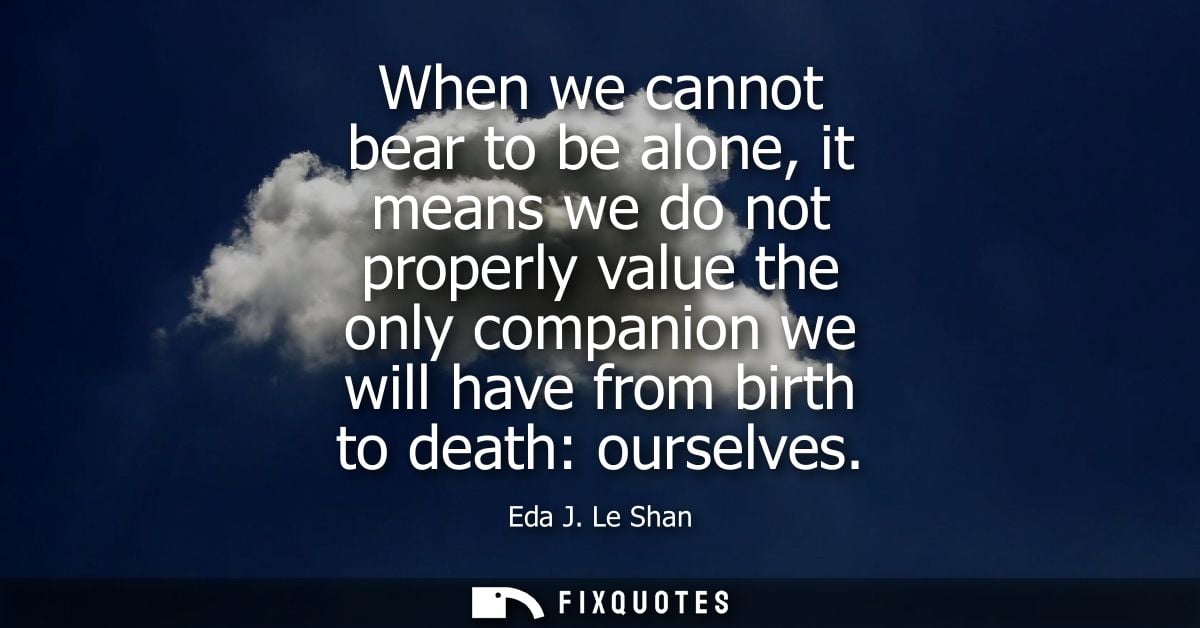 When we cannot bear to be alone, it means we do not properly value the only companion we will have from birth to death: 
