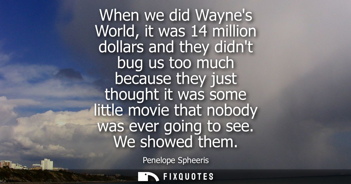 When we did Waynes World, it was 14 million dollars and they didnt bug us too much because they just thought it was some
