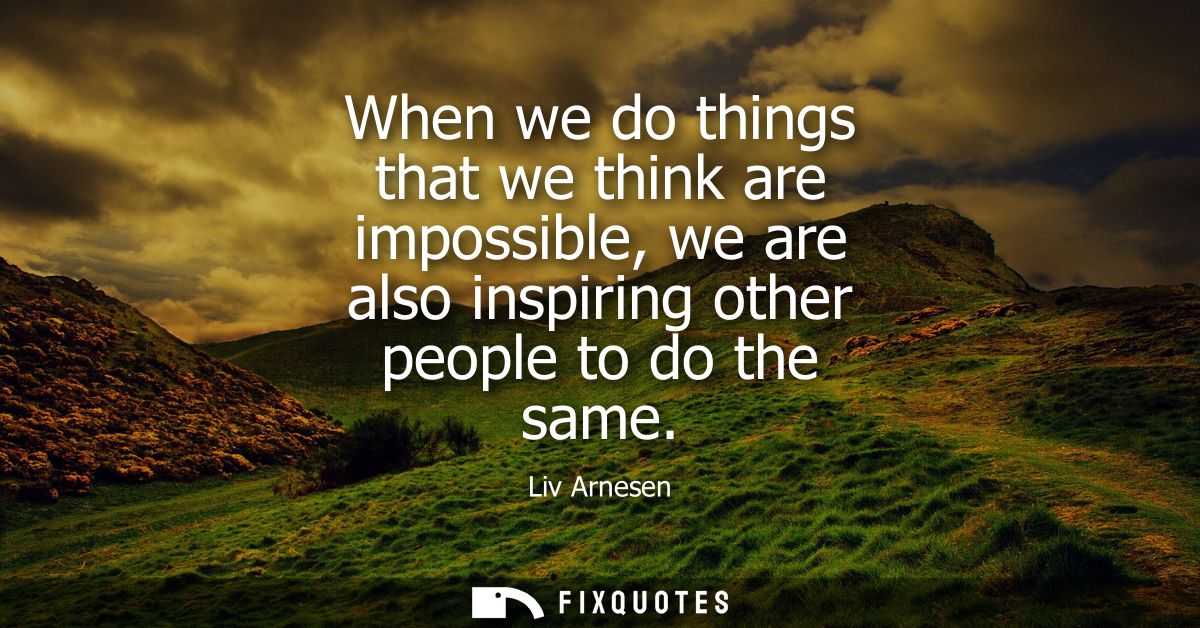 When we do things that we think are impossible, we are also inspiring other people to do the same