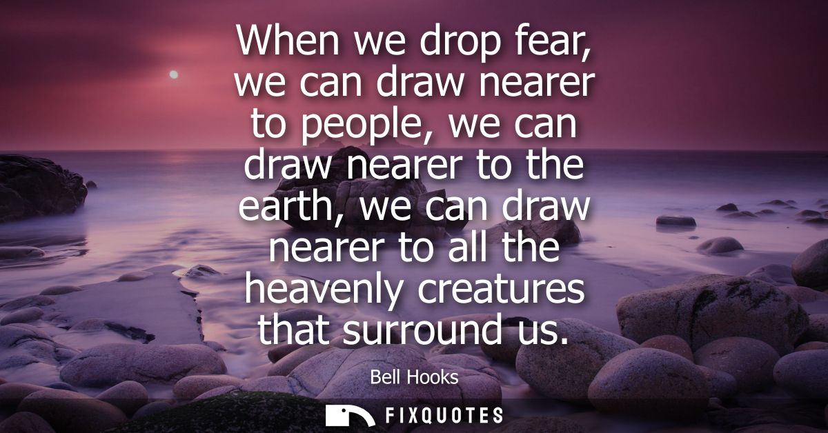 When we drop fear, we can draw nearer to people, we can draw nearer to the earth, we can draw nearer to all the heavenly