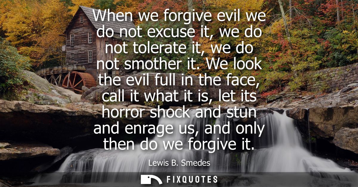 When we forgive evil we do not excuse it, we do not tolerate it, we do not smother it. We look the evil full in the face