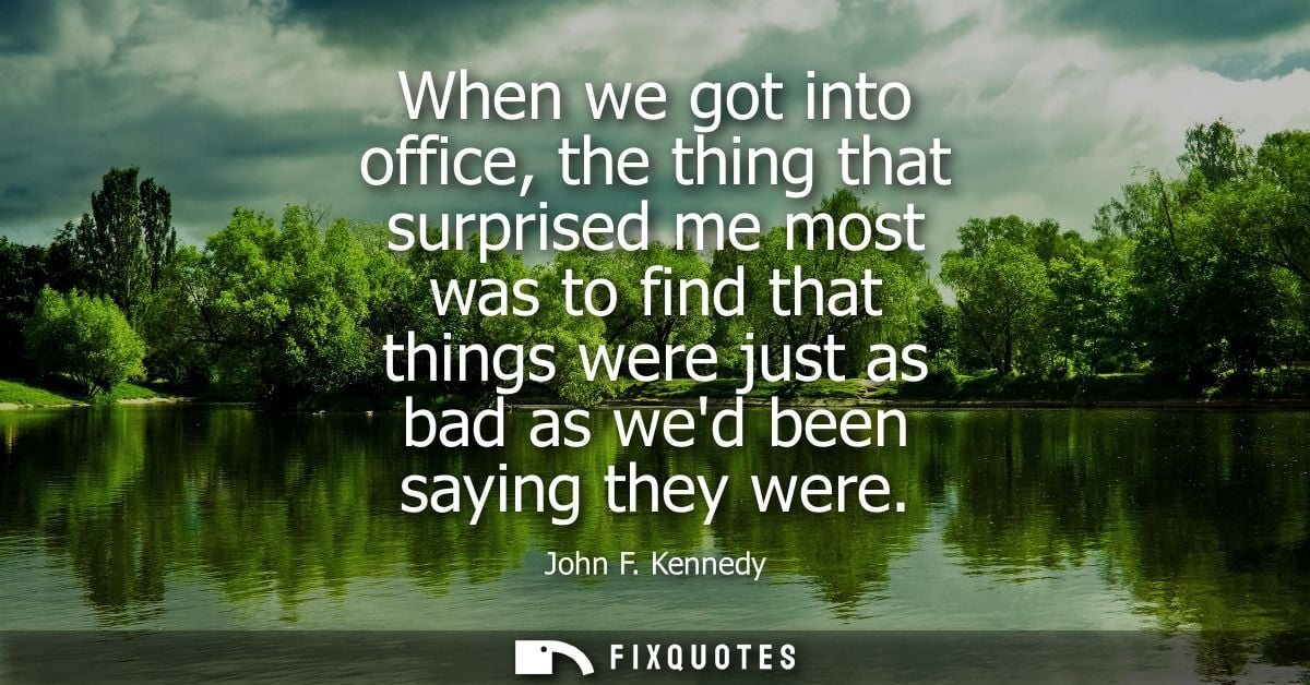When we got into office, the thing that surprised me most was to find that things were just as bad as wed been saying th