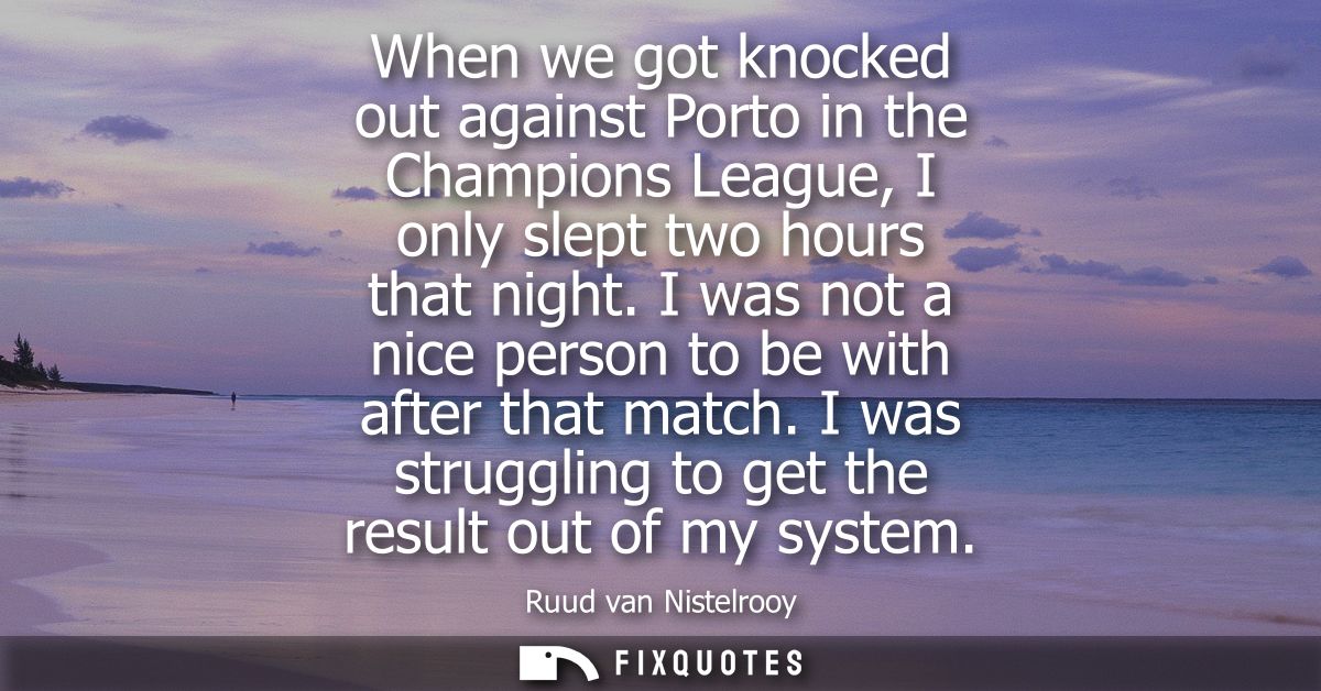 When we got knocked out against Porto in the Champions League, I only slept two hours that night. I was not a nice perso