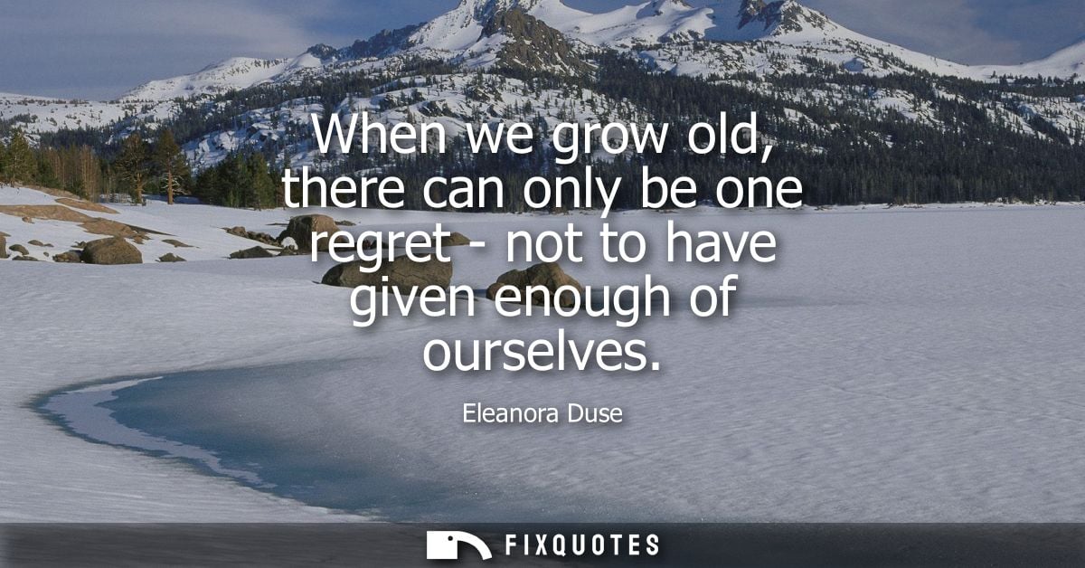 When we grow old, there can only be one regret - not to have given enough of ourselves