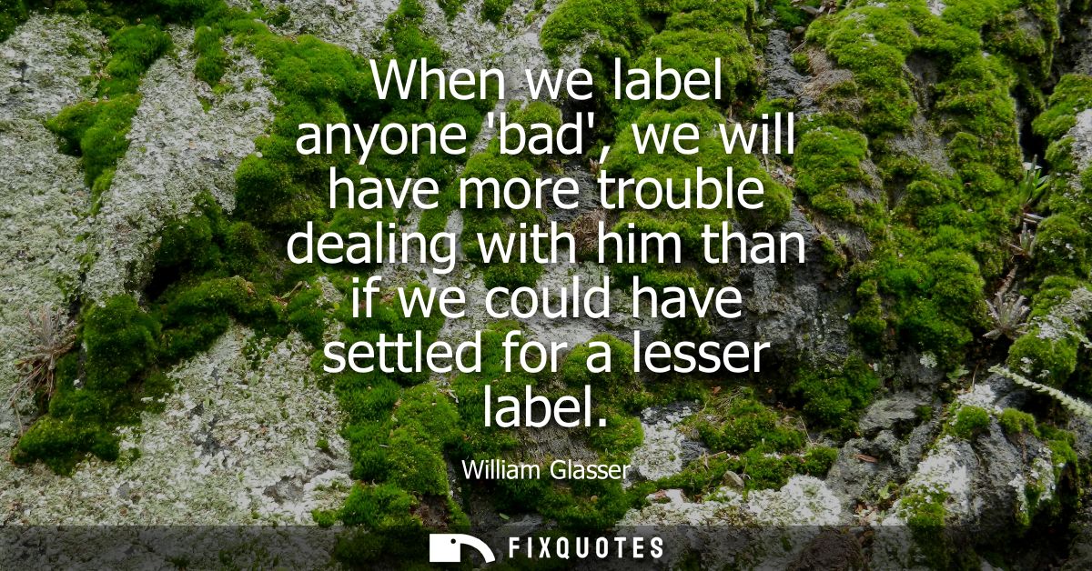 When we label anyone bad, we will have more trouble dealing with him than if we could have settled for a lesser label