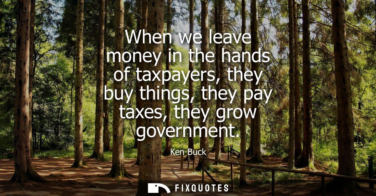 When we leave money in the hands of taxpayers, they buy things, they pay taxes, they grow government