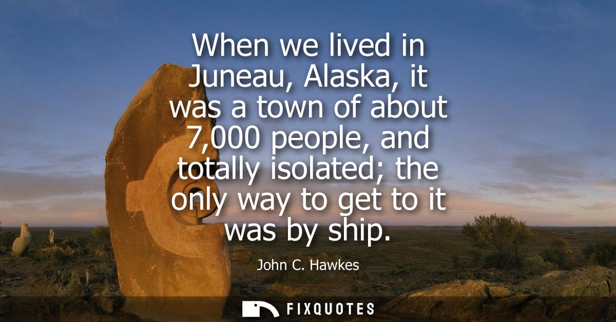 When we lived in Juneau, Alaska, it was a town of about 7,000 people, and totally isolated the only way to get to it was