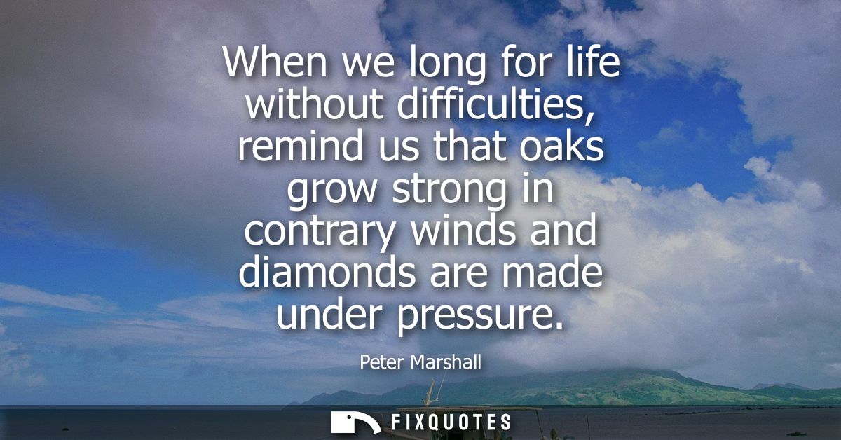 When we long for life without difficulties, remind us that oaks grow strong in contrary winds and diamonds are made unde