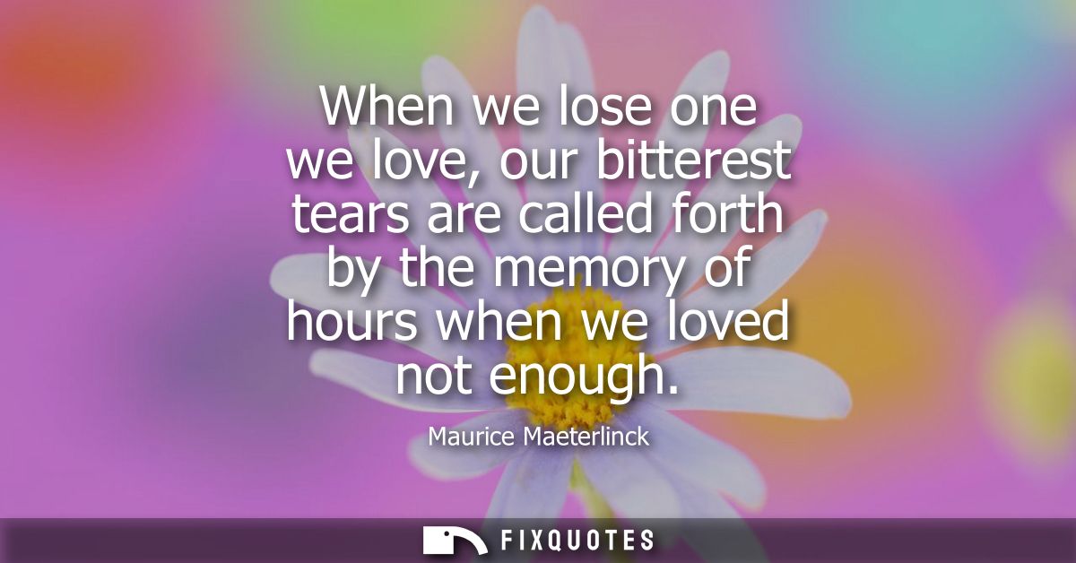 When we lose one we love, our bitterest tears are called forth by the memory of hours when we loved not enough