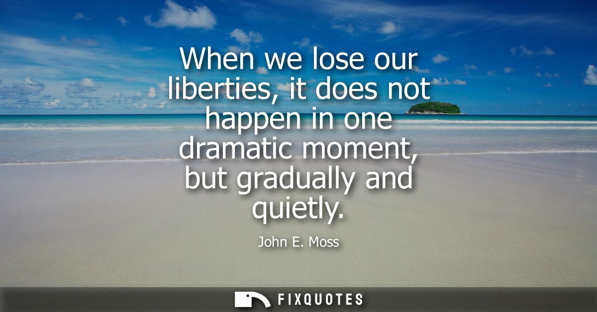 When we lose our liberties, it does not happen in one dramatic moment, but gradually and quietly