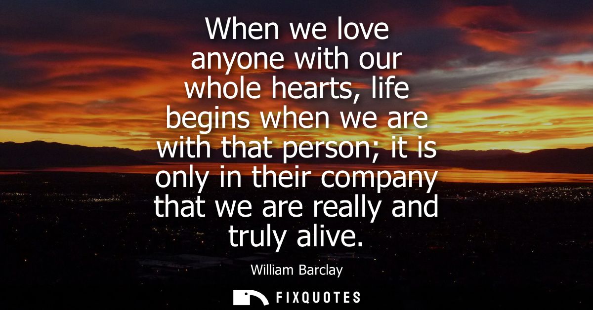 When we love anyone with our whole hearts, life begins when we are with that person it is only in their company that we 