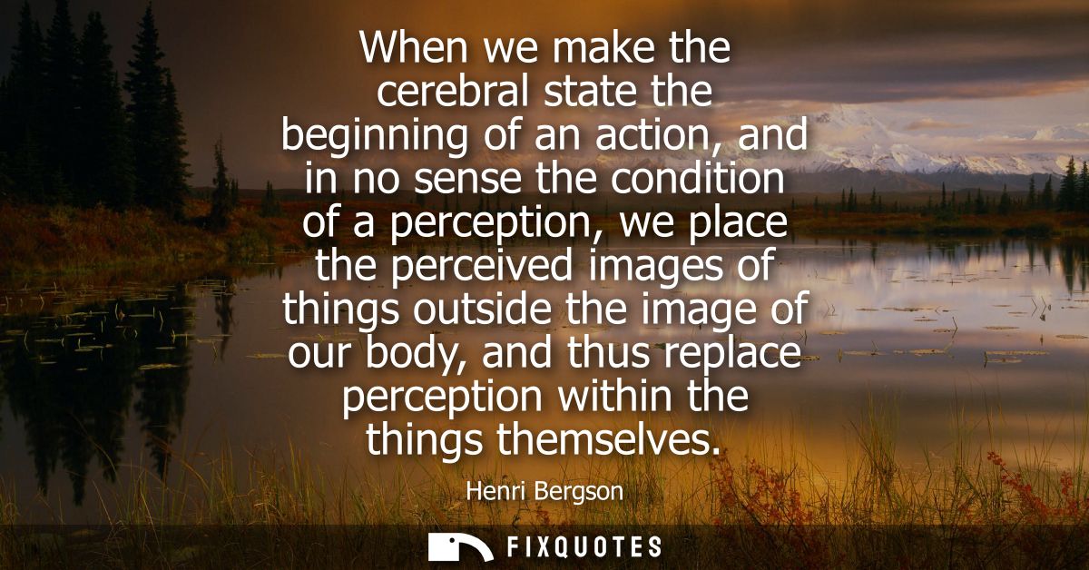 When we make the cerebral state the beginning of an action, and in no sense the condition of a perception, we place the 