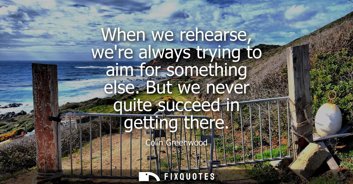 When we rehearse, were always trying to aim for something else. But we never quite succeed in getting there