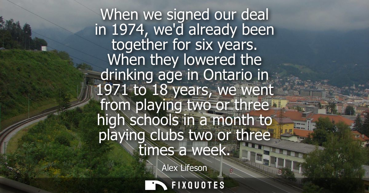 When we signed our deal in 1974, wed already been together for six years. When they lowered the drinking age in Ontario 