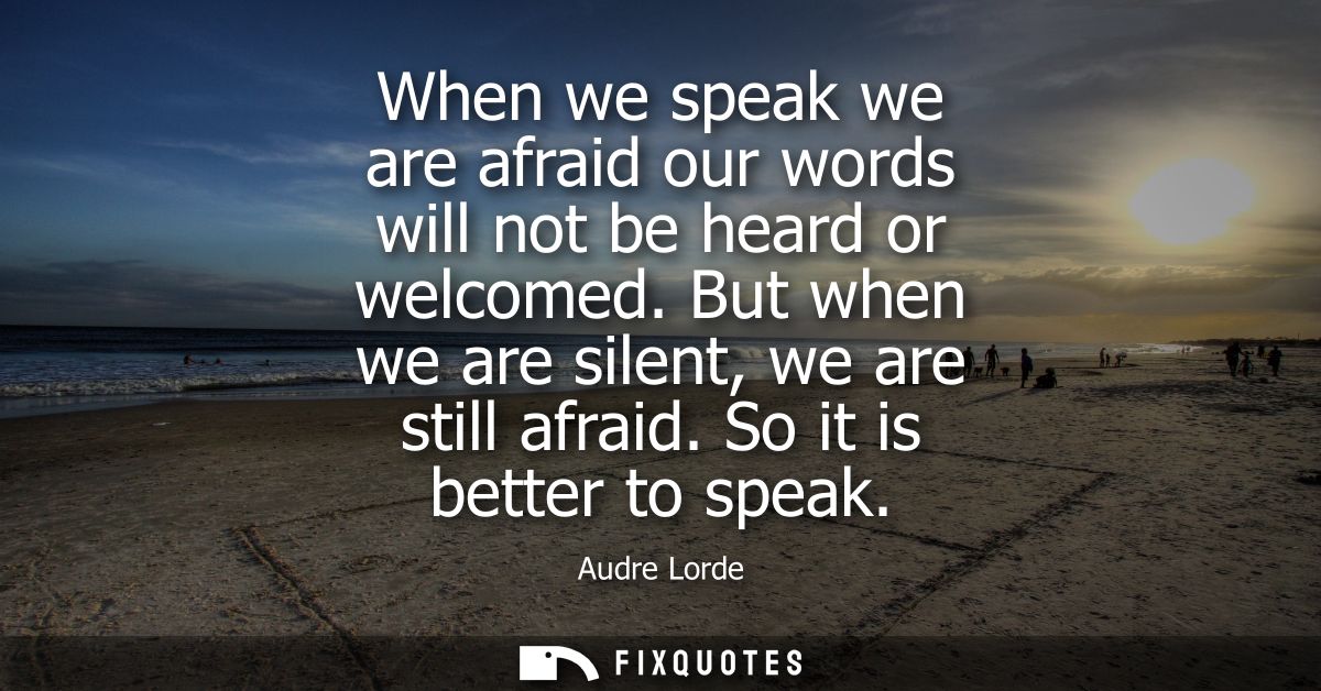When we speak we are afraid our words will not be heard or welcomed. But when we are silent, we are still afraid. So it 
