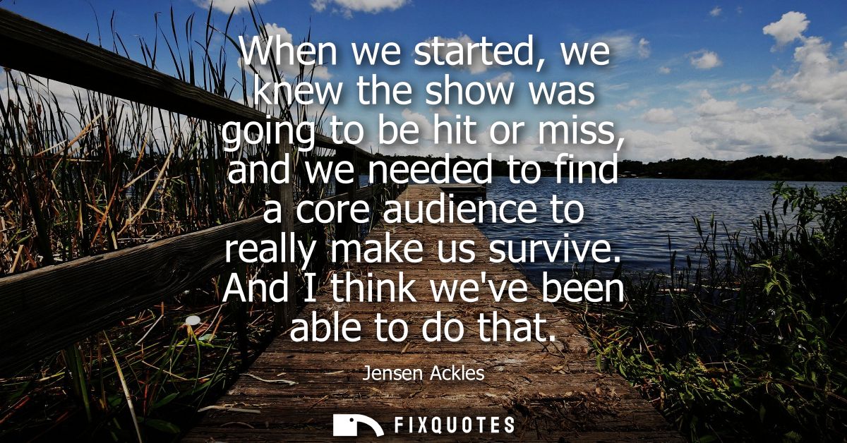 When we started, we knew the show was going to be hit or miss, and we needed to find a core audience to really make us s