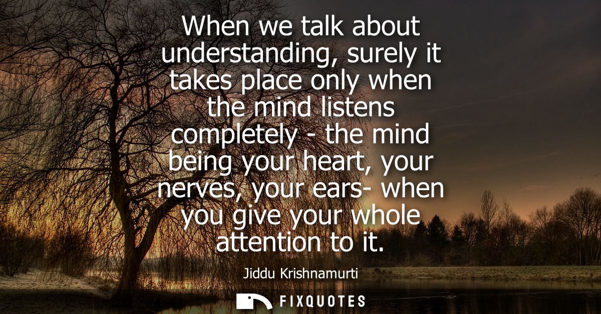 When we talk about understanding, surely it takes place only when the mind listens completely - the mind being your hear