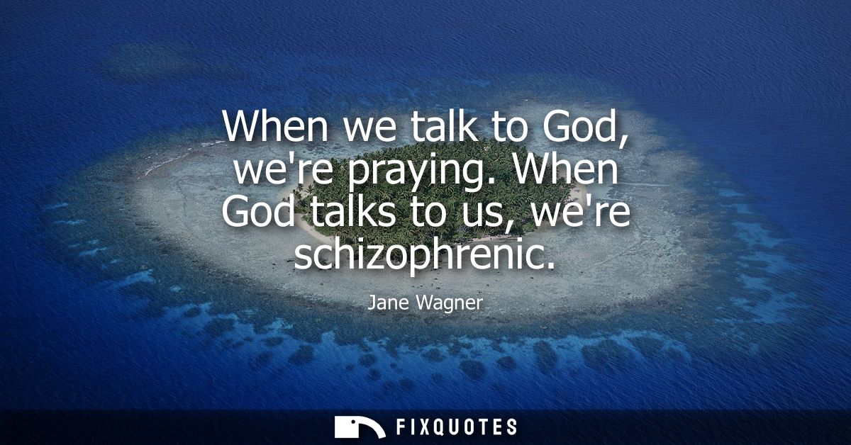 When we talk to God, were praying. When God talks to us, were schizophrenic