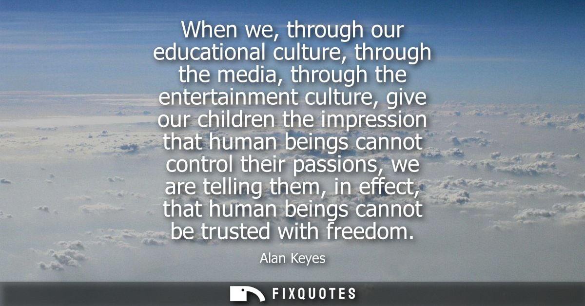 When we, through our educational culture, through the media, through the entertainment culture, give our children the im