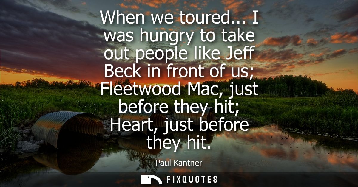 When we toured... I was hungry to take out people like Jeff Beck in front of us Fleetwood Mac, just before they hit Hear