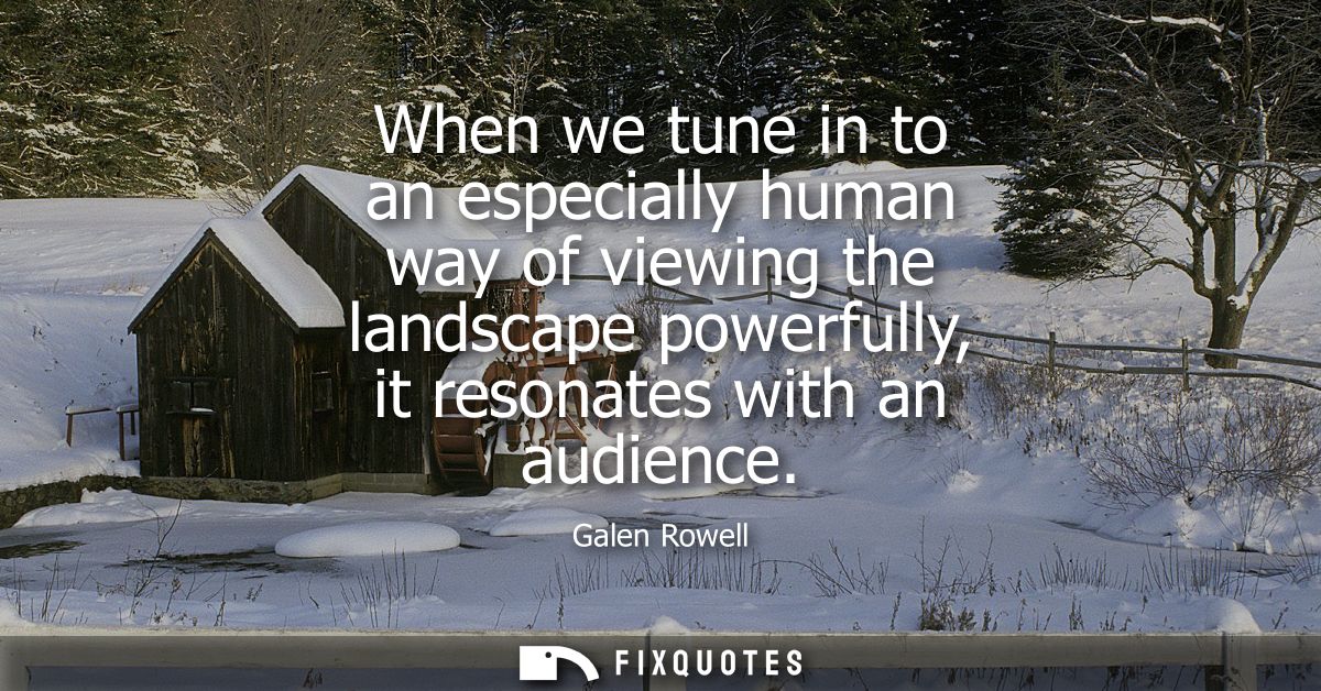 When we tune in to an especially human way of viewing the landscape powerfully, it resonates with an audience