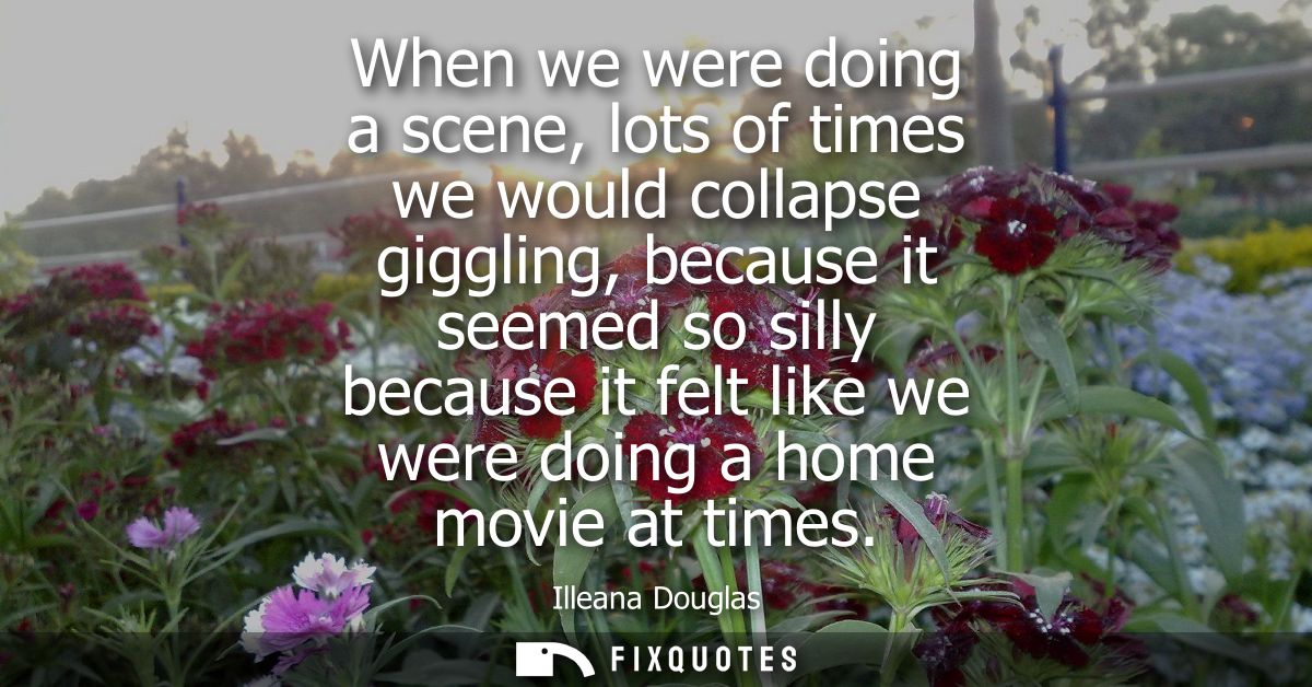 When we were doing a scene, lots of times we would collapse giggling, because it seemed so silly because it felt like we