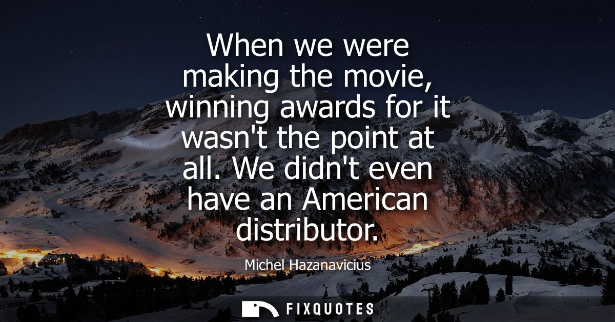 When we were making the movie, winning awards for it wasnt the point at all. We didnt even have an American distributor