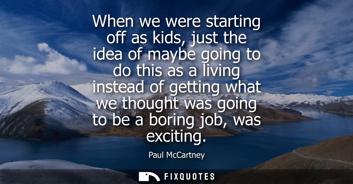 When we were starting off as kids, just the idea of maybe going to do this as a living instead of getting what we though
