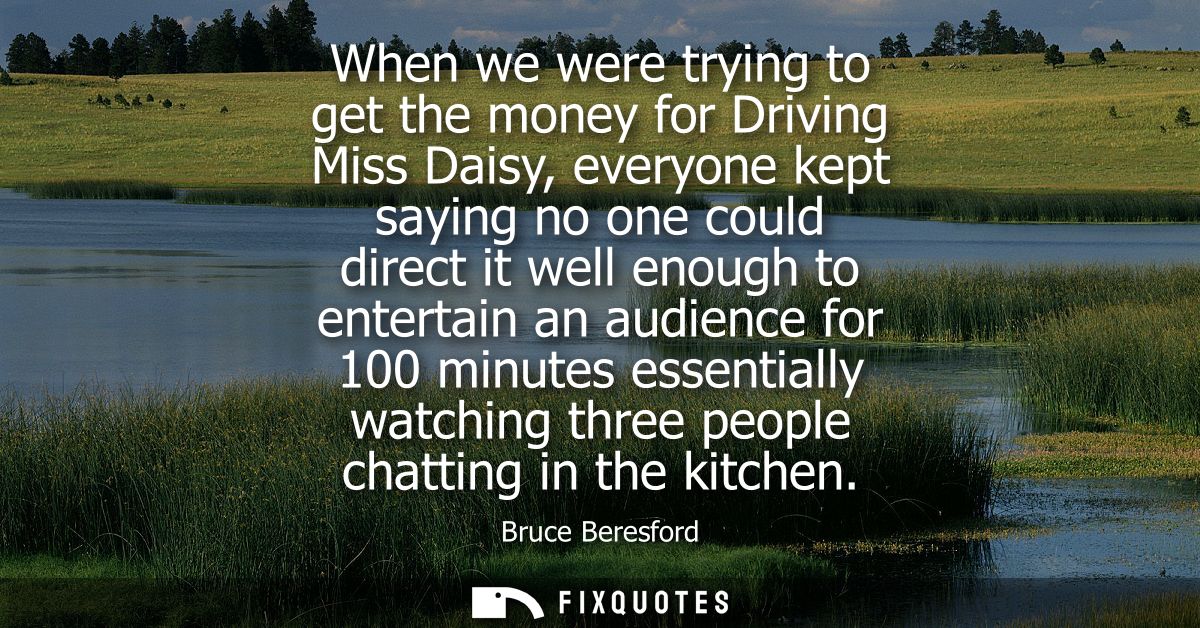 When we were trying to get the money for Driving Miss Daisy, everyone kept saying no one could direct it well enough to 