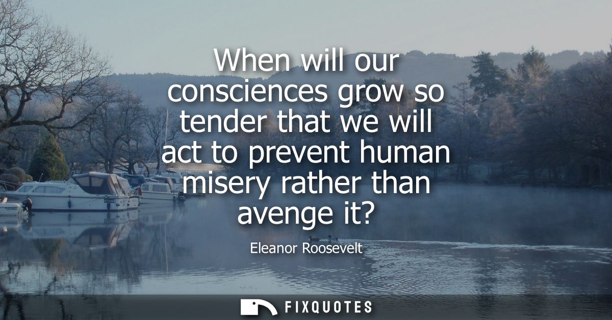 When will our consciences grow so tender that we will act to prevent human misery rather than avenge it?