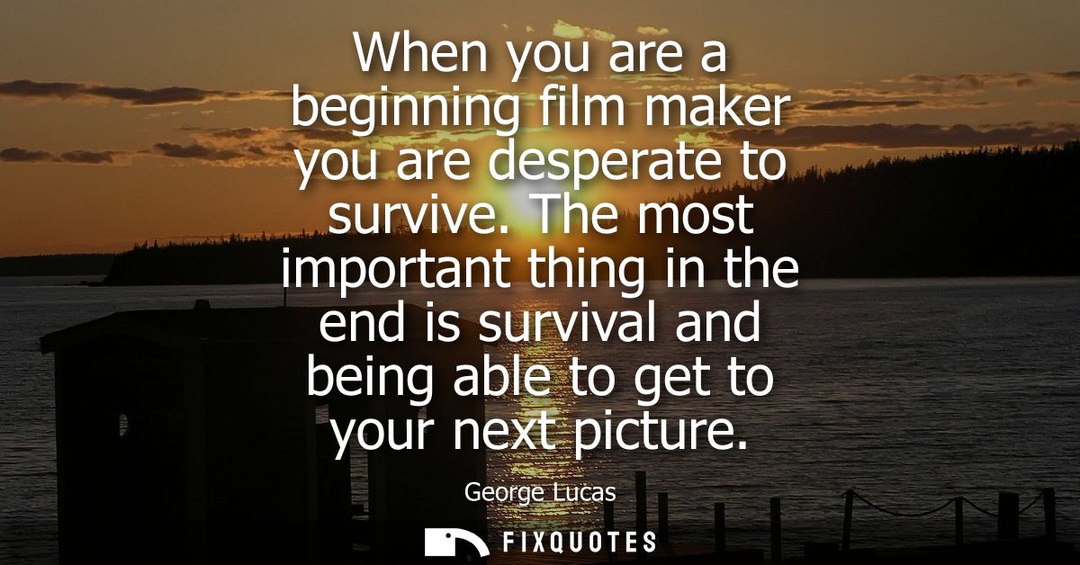 When you are a beginning film maker you are desperate to survive. The most important thing in the end is survival and be