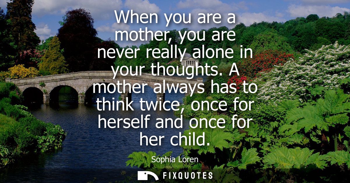 When you are a mother, you are never really alone in your thoughts. A mother always has to think twice, once for herself