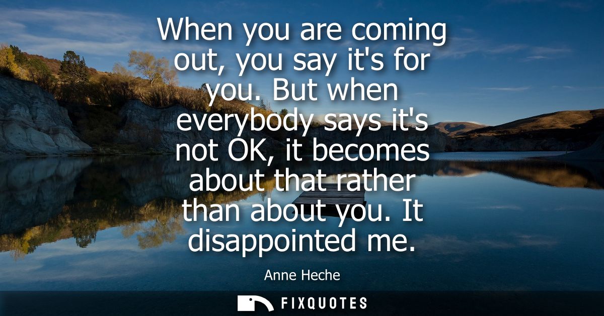 When you are coming out, you say its for you. But when everybody says its not OK, it becomes about that rather than abou