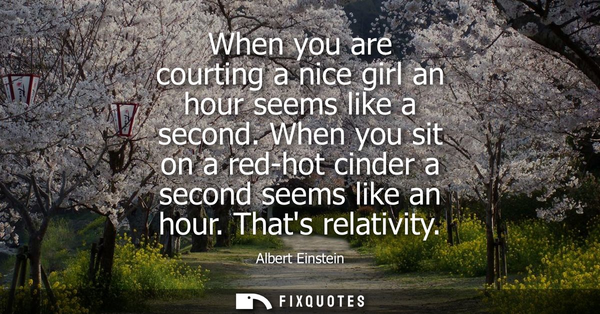When you are courting a nice girl an hour seems like a second. When you sit on a red-hot cinder a second seems like an h