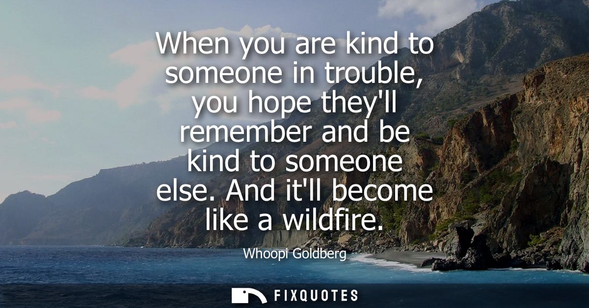 When you are kind to someone in trouble, you hope theyll remember and be kind to someone else. And itll become like a wi