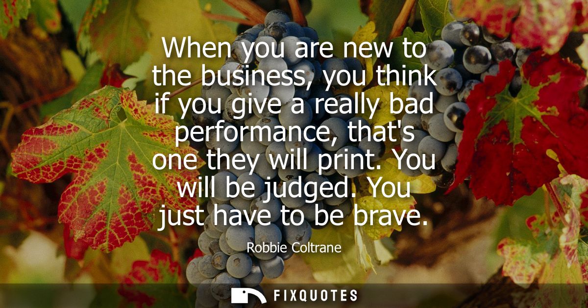 When you are new to the business, you think if you give a really bad performance, thats one they will print. You will be