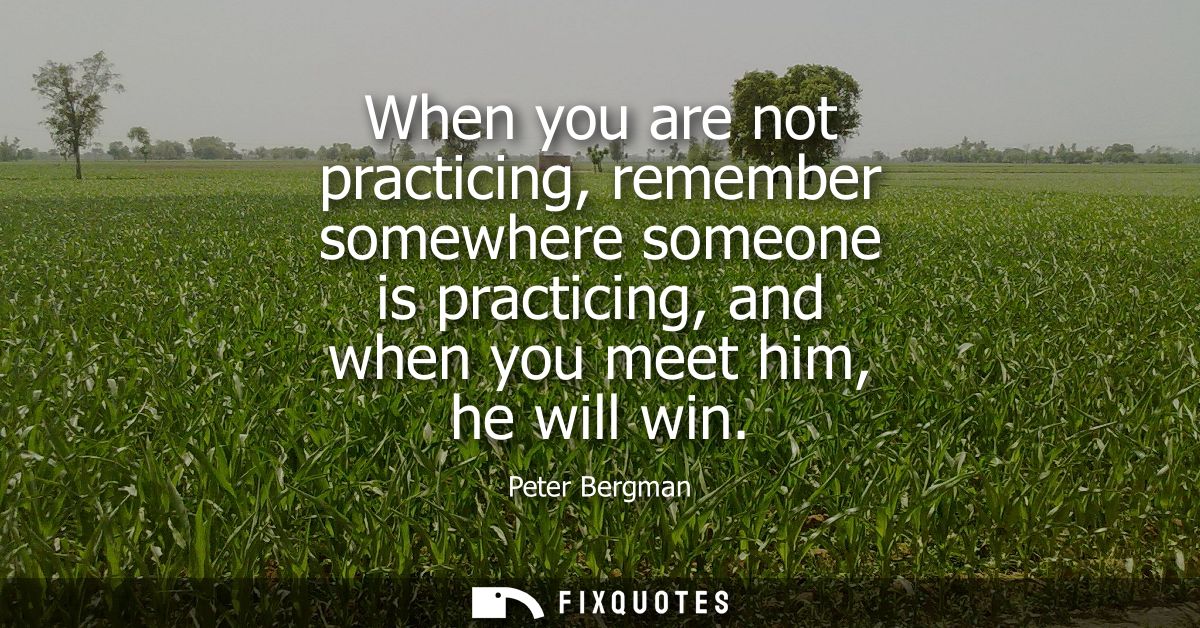 When you are not practicing, remember somewhere someone is practicing, and when you meet him, he will win